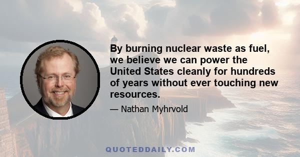 By burning nuclear waste as fuel, we believe we can power the United States cleanly for hundreds of years without ever touching new resources.