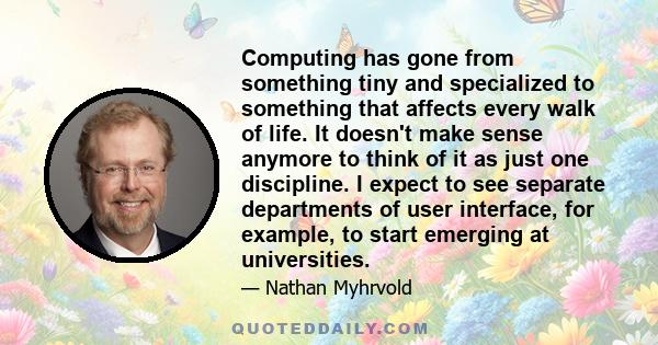 Computing has gone from something tiny and specialized to something that affects every walk of life. It doesn't make sense anymore to think of it as just one discipline. I expect to see separate departments of user