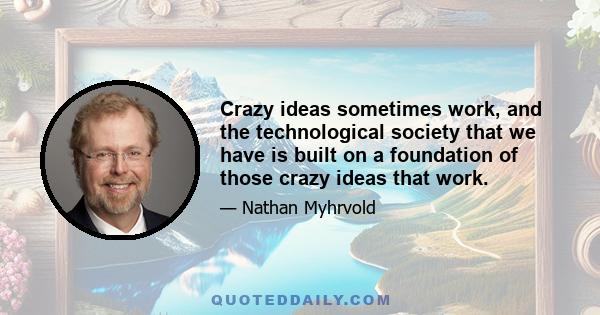 Crazy ideas sometimes work, and the technological society that we have is built on a foundation of those crazy ideas that work.