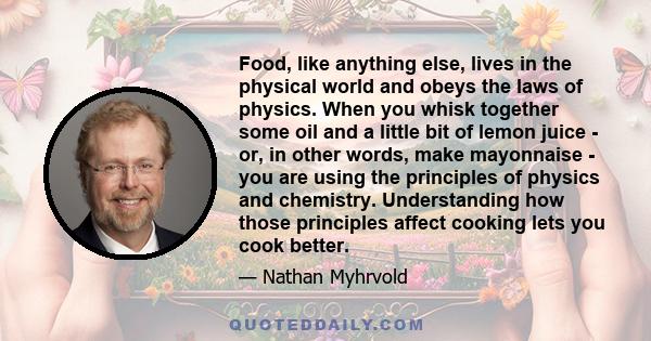 Food, like anything else, lives in the physical world and obeys the laws of physics. When you whisk together some oil and a little bit of lemon juice - or, in other words, make mayonnaise - you are using the principles