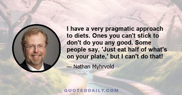 I have a very pragmatic approach to diets. Ones you can't stick to don't do you any good. Some people say, 'Just eat half of what's on your plate,' but I can't do that!