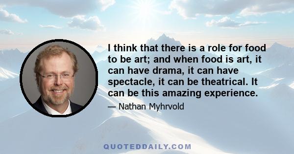 I think that there is a role for food to be art; and when food is art, it can have drama, it can have spectacle, it can be theatrical. It can be this amazing experience.