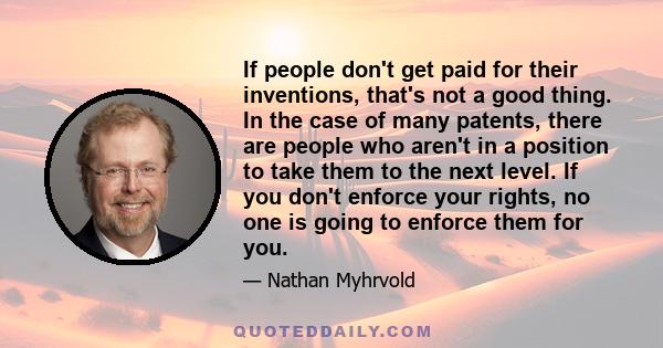 If people don't get paid for their inventions, that's not a good thing. In the case of many patents, there are people who aren't in a position to take them to the next level. If you don't enforce your rights, no one is