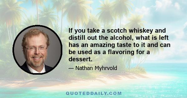 If you take a scotch whiskey and distill out the alcohol, what is left has an amazing taste to it and can be used as a flavoring for a dessert.