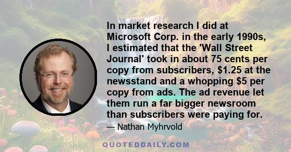 In market research I did at Microsoft Corp. in the early 1990s, I estimated that the 'Wall Street Journal' took in about 75 cents per copy from subscribers, $1.25 at the newsstand and a whopping $5 per copy from ads.