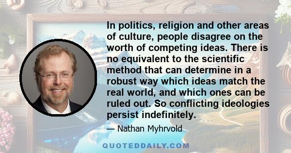 In politics, religion and other areas of culture, people disagree on the worth of competing ideas. There is no equivalent to the scientific method that can determine in a robust way which ideas match the real world, and 