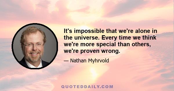 It's impossible that we're alone in the universe. Every time we think we're more special than others, we're proven wrong.