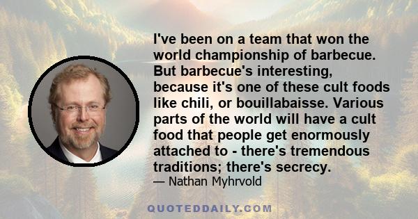 I've been on a team that won the world championship of barbecue. But barbecue's interesting, because it's one of these cult foods like chili, or bouillabaisse. Various parts of the world will have a cult food that