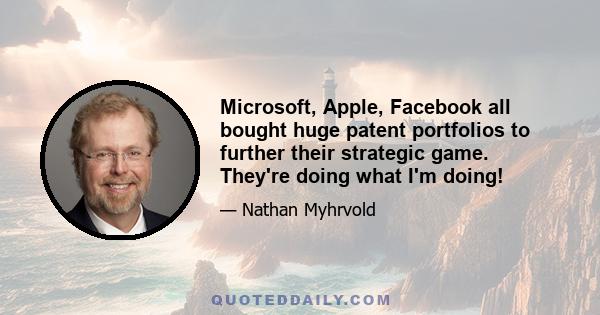 Microsoft, Apple, Facebook all bought huge patent portfolios to further their strategic game. They're doing what I'm doing!