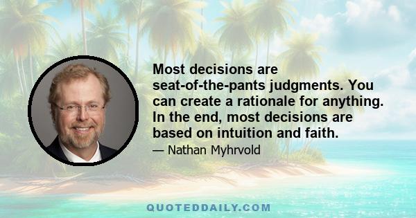 Most decisions are seat-of-the-pants judgments. You can create a rationale for anything. In the end, most decisions are based on intuition and faith.