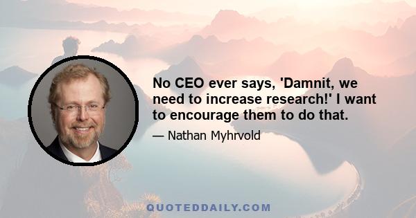 No CEO ever says, 'Damnit, we need to increase research!' I want to encourage them to do that.