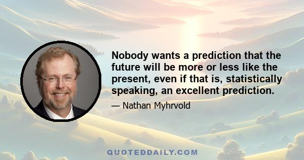 Nobody wants a prediction that the future will be more or less like the present, even if that is, statistically speaking, an excellent prediction.