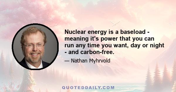 Nuclear energy is a baseload - meaning it's power that you can run any time you want, day or night - and carbon-free.