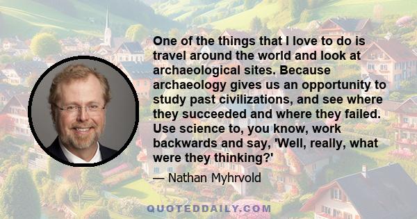 One of the things that I love to do is travel around the world and look at archaeological sites. Because archaeology gives us an opportunity to study past civilizations, and see where they succeeded and where they