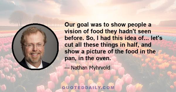 Our goal was to show people a vision of food they hadn't seen before. So, I had this idea of... let's cut all these things in half, and show a picture of the food in the pan, in the oven.