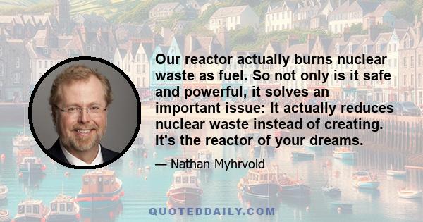 Our reactor actually burns nuclear waste as fuel. So not only is it safe and powerful, it solves an important issue: It actually reduces nuclear waste instead of creating. It's the reactor of your dreams.