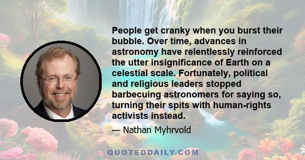 People get cranky when you burst their bubble. Over time, advances in astronomy have relentlessly reinforced the utter insignificance of Earth on a celestial scale. Fortunately, political and religious leaders stopped