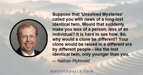 Suppose that 'Unsolved Mysteries' called you with news of a long-lost identical twin. Would that suddenly make you less of a person, less of an individual? It is hard to see how. So, why would a clone be different? Your 