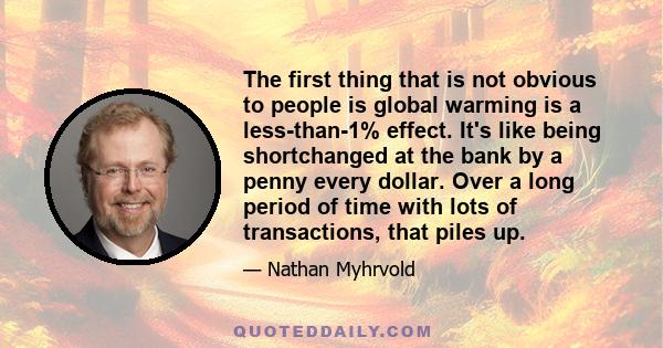 The first thing that is not obvious to people is global warming is a less-than-1% effect. It's like being shortchanged at the bank by a penny every dollar. Over a long period of time with lots of transactions, that