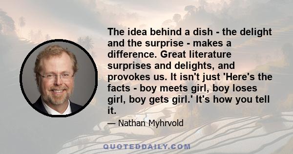 The idea behind a dish - the delight and the surprise - makes a difference. Great literature surprises and delights, and provokes us. It isn't just 'Here's the facts - boy meets girl, boy loses girl, boy gets girl.'