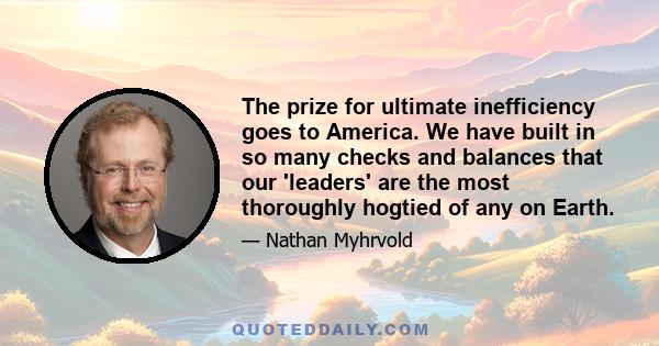 The prize for ultimate inefficiency goes to America. We have built in so many checks and balances that our 'leaders' are the most thoroughly hogtied of any on Earth.