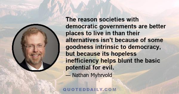 The reason societies with democratic governments are better places to live in than their alternatives isn't because of some goodness intrinsic to democracy, but because its hopeless inefficiency helps blunt the basic