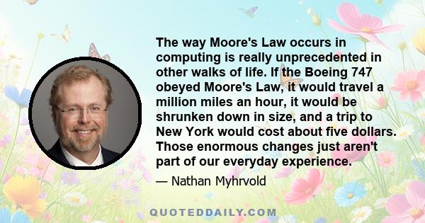 The way Moore's Law occurs in computing is really unprecedented in other walks of life. If the Boeing 747 obeyed Moore's Law, it would travel a million miles an hour, it would be shrunken down in size, and a trip to New 