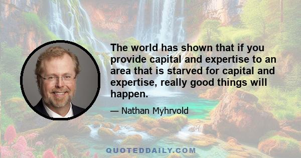 The world has shown that if you provide capital and expertise to an area that is starved for capital and expertise, really good things will happen.