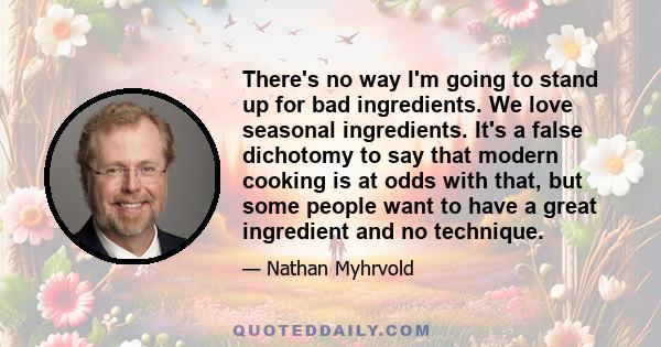 There's no way I'm going to stand up for bad ingredients. We love seasonal ingredients. It's a false dichotomy to say that modern cooking is at odds with that, but some people want to have a great ingredient and no