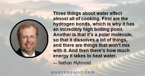 Three things about water affect almost all of cooking. First are the hydrogen bonds, which is why it has an incredibly high boiling point. Another is that it's a polar molecule, so that it dissolves a lot of things, and 