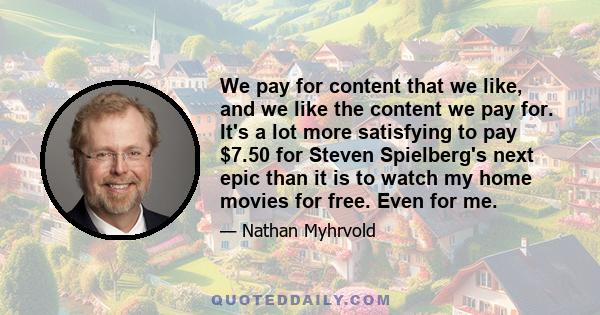 We pay for content that we like, and we like the content we pay for. It's a lot more satisfying to pay $7.50 for Steven Spielberg's next epic than it is to watch my home movies for free. Even for me.