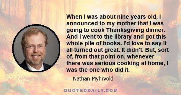 When I was about nine years old, I announced to my mother that I was going to cook Thanksgiving dinner. And I went to the library and got this whole pile of books. I'd love to say it all turned out great. It didn't.