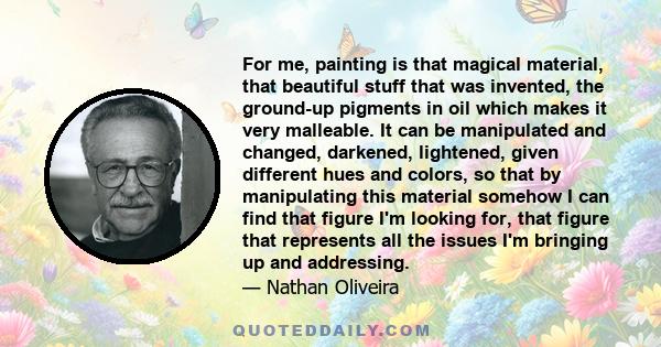 For me, painting is that magical material, that beautiful stuff that was invented, the ground-up pigments in oil which makes it very malleable. It can be manipulated and changed, darkened, lightened, given different