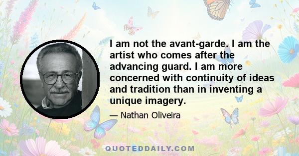 I am not the avant-garde. I am the artist who comes after the advancing guard. I am more concerned with continuity of ideas and tradition than in inventing a unique imagery.