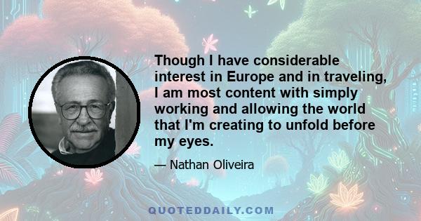 Though I have considerable interest in Europe and in traveling, I am most content with simply working and allowing the world that I'm creating to unfold before my eyes.