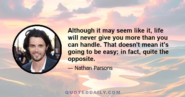 Although it may seem like it, life will never give you more than you can handle. That doesn't mean it's going to be easy; in fact, quite the opposite.