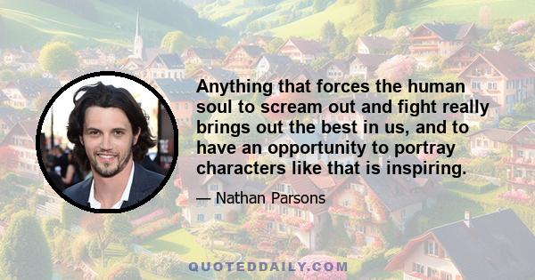 Anything that forces the human soul to scream out and fight really brings out the best in us, and to have an opportunity to portray characters like that is inspiring.