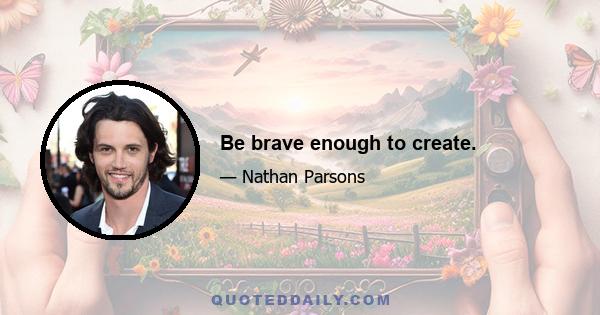 Be brave enough to create.