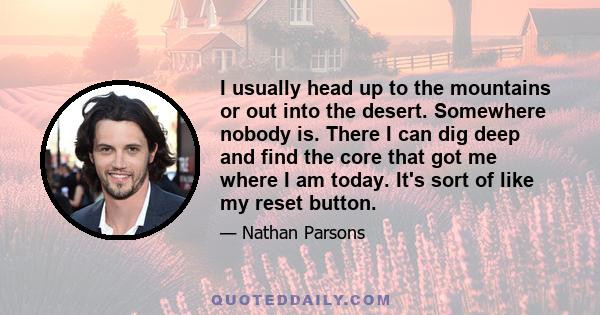 I usually head up to the mountains or out into the desert. Somewhere nobody is. There I can dig deep and find the core that got me where I am today. It's sort of like my reset button.