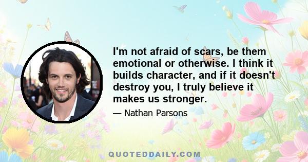 I'm not afraid of scars, be them emotional or otherwise. I think it builds character, and if it doesn't destroy you, I truly believe it makes us stronger.