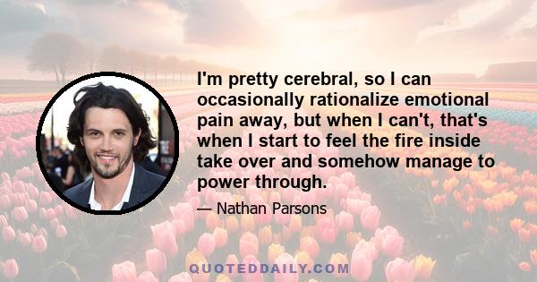 I'm pretty cerebral, so I can occasionally rationalize emotional pain away, but when I can't, that's when I start to feel the fire inside take over and somehow manage to power through.