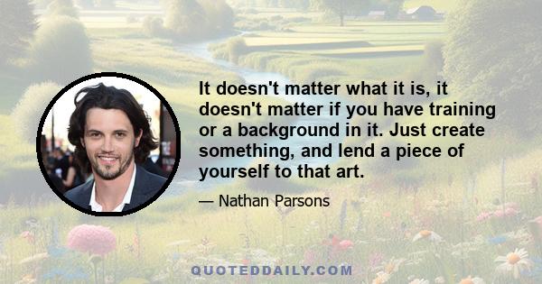 It doesn't matter what it is, it doesn't matter if you have training or a background in it. Just create something, and lend a piece of yourself to that art.