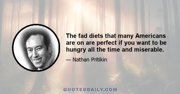 The fad diets that many Americans are on are perfect if you want to be hungry all the time and miserable.