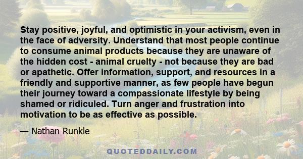 Stay positive, joyful, and optimistic in your activism, even in the face of adversity. Understand that most people continue to consume animal products because they are unaware of the hidden cost - animal cruelty - not