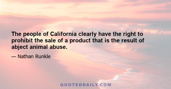 The people of California clearly have the right to prohibit the sale of a product that is the result of abject animal abuse.