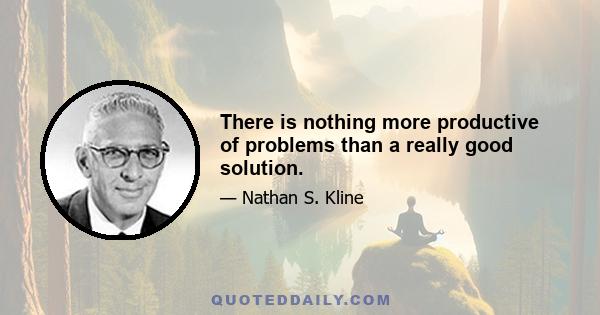 There is nothing more productive of problems than a really good solution.