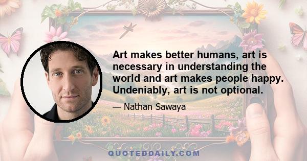 Art makes better humans, art is necessary in understanding the world and art makes people happy. Undeniably, art is not optional.