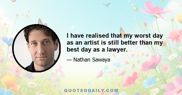 I have realised that my worst day as an artist is still better than my best day as a lawyer.