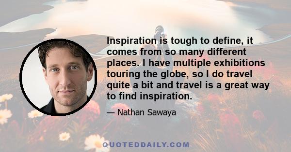 Inspiration is tough to define, it comes from so many different places. I have multiple exhibitions touring the globe, so I do travel quite a bit and travel is a great way to find inspiration.