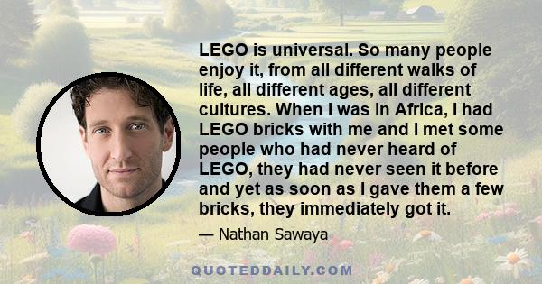 LEGO is universal. So many people enjoy it, from all different walks of life, all different ages, all different cultures. When I was in Africa, I had LEGO bricks with me and I met some people who had never heard of